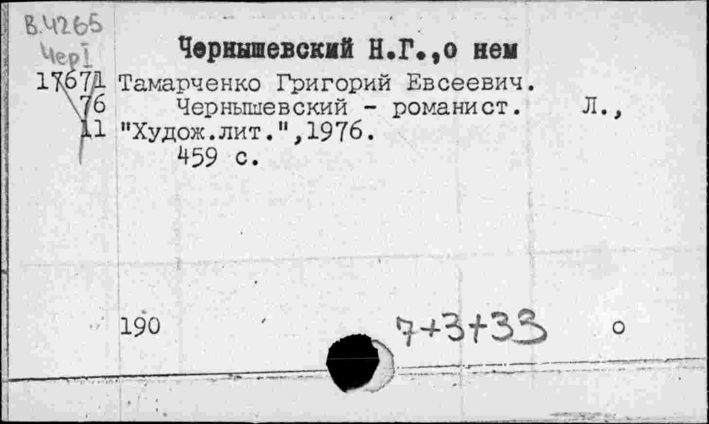 ﻿1 .
Чернышевский Н.Г*,о нем
17.67/1 Тамарченко Григорий Евсеевич.
\/6 Чернышевский - романист. Л., 11 "Худож.лит.",1976.
459 с.
190

о